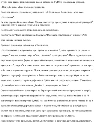 Откри нова сесия, написа някаква дума и щракна на ТЪРСИ. След това се изправи.
- Опитай с това. Може пък да научиш нещо.
Поне пет минути се взирах в думата, която той бе написал. Една-единствена дума.
„Некромант".
Че това дори не бе на английски! Преместих курсора пред думата и написах „формулирай".
Щракнах Enter и екранът се запълни с резултати.
Некромант: човек, който пророкува, като вика мъртъвци.
Пророкува ли? Като да предсказва бъдещето? Разговаря с мъртъвци. от миналото? Но
това нямаше никакъв смисъл.
Прочетох следващата дефиниция в Уикипедия:
„Некромантство е пророкуване чрез духове на мъртъвци. Думата произлиза от гръцката
„некрос", което означава „мъртъв" и от „мантеиа" - „пророкуване". Има и друго значение,
отразено в архаичната форма на думата (фолклорна етимология с използване на латинската
дума „нигер", „черен"), в която магическата мощ на „черните сили" произтича от или чрез
действия, извършвани с трупове. Човек, практикуващ некроманство, се нарича некромант".
Прочетох параграфа цели три пъти и бавно дешифрирах текста, за да разбера, че не ми
казва нищо повече от първата дефиниция. Преминах към следващата, също от Уикипедия:
„Във въображаемата вселена на „Диабло 2, свещениците на Ратма.".
Определено не бе това, което търся, но бързо прегледах и останалите резултати и открих
компютърна игра, наречена некромантите - хора, които могат да вдигат мъртви и да ги
контролират. Това ли търсеше Дерек? Не. Той може да е противен, но ако в главата си не е
поставил граница между реалния живот и видеоигрите, би трябвало да е в лудницата.
Върнах се в Уикипедия, преминах бегло през останалите дефиниции, но те бяха варианти
на първата. Некроманът предсказва бъдещето, като разговаря с мъртвите.
Любопитството ми се възбуди, изтрих „формулирай" и започнах да търся на „некромант".
 