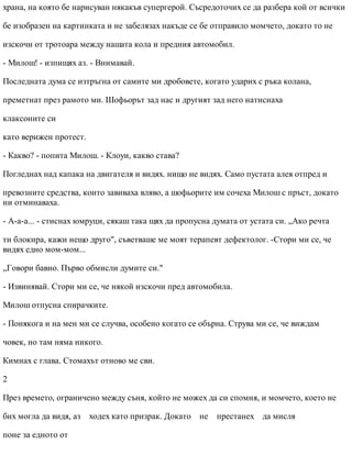 храна, на която бе нарисуван някакъв супергерой. Съсредоточих се да разбера кой от всички
бе изобразен на картинката и не забелязах накъде се бе отправило момчето, докато то не
изскочи от тротоара между нашата кола и предния автомобил.
- Милош! - изпищях аз. - Внимавай.
Последната дума се изтръгна от самите ми дробовете, когато ударих с ръка колана,
преметнат през рамото ми. Шофьорът зад нас и другият зад него натиснаха
клаксоните си
като верижен протест.
- Какво? - попита Милош. - Клоуи, какво става?
Погледнах над капака на двигателя и видях. нищо не видях. Само пустата алея отпред и
превозните средства, които завиваха вляво, а шофьорите им сочеха Милош с пръст, докато
ни отминаваха.
- А-а-а... - стиснах юмруци, сякаш така щях да пропусна думата от устата си. „Ако речта
ти блокира, кажи нещо друго", съветваше ме моят терапевт дефектолог. -Стори ми се, че
видях едно мом-мом...
„Говори бавно. Първо обмисли думите си."
- Извинявай. Стори ми се, че някой изскочи пред автомобила.
Милош отпусна спирачките.
- Понякога и на мен ми се случва, особено когато се обърна. Струва ми се, че виждам
човек, но там няма никого.
Кимнах с глава. Стомахът отново ме сви.
2
През времето, ограничено между съня, който не можех да си спомня, и момчето, което не
бих могла да видя, аз ходех като призрак. Докато не престанех да мисля
поне за едното от
 