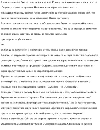 Първите два сайта бяха на религиозна тематика. Според тях некромантията е изкуството да
общуваш със света на духовете. Наричаха я зло, черна магия и сатанизъм.
Нима Дерек мислеше, че правя черна магия? Нима се опитваше да спаси душата ми? Или
само ме предупреждаваше, че ме наблюдава? Цялата настръхнах.
Навремето клиниката за жени, където работеше леля ми Лорън, по погрешка бе станала
мишена на някаква войнстваща група в защита на живота. Така че от първа ръка знам колко
се плашат хората, когато им се струва, че се върши нещо, което
противоречи на убежденията
им.
Върнах се на резултатите и избрах един от тях, видимо на по-академично равнище.
Пишеше, че некромант е другото - по-старото - название за медиум, спиритист, човек, който
разговаря с духове. Значението произлиза от древното поверие, че човек може да разговаря с
мъртъвци и че те могат да предсказват бъдещето, защото виждат всичко -знаят какви ги
върши врагът ти и къде можеш да откриеш заровено имане.
Щракнах на следващото заглавие и върху целия екран се появи ужасно изображение -
тълпа мъртъвци, с разкапваща се плът, посечени на парчета, предвождани от човек с
пламнали очи и зловеща усмивка. Надпис: „Армията на мъртъвците".
Разгледах страницата до долу. Беше пълна с подобни неща - хора, заобиколени от зомбита.
Бързо повиках следващата страница. Там се описваше „изкуството на некромантията":
вдигане на мъртъвците. Потреперих и отидох на друга страница. Това бе религиозен сайт,
който цитираше стара книга, надуто осъждаща „противните некроманти", които извършват
престъпление против природата, като общуват с духове и съживяват мъртвите.
Имаше и още сайтове. Сайтове със старинни гравюри и картини. Уродливи рисунки на
уродливи хора. Съживяване на трупове. Съживяване на духове. Съживяване на демони.
 