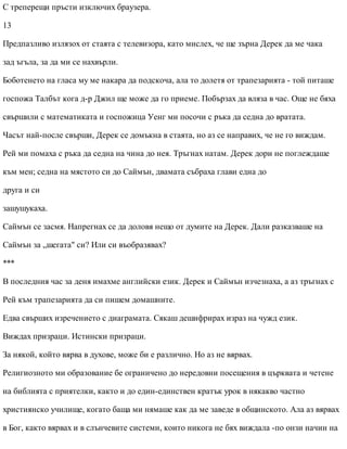 С треперещи пръсти изключих браузера.
13
Предпазливо излязох от стаята с телевизора, като мислех, че ще зърна Дерек да ме чака
зад ъгъла, за да ми се нахвърли.
Боботенето на гласа му ме накара да подскоча, ала то долетя от трапезарията - той питаше
госпожа Талбът кога д-р Джил ще може да го приеме. Побързах да вляза в час. Още не бяха
свършили с математиката и госпожица Уенг ми посочи с ръка да седна до вратата.
Часът най-после свърши, Дерек се домъкна в стаята, но аз се направих, че не го виждам.
Рей ми помаха с ръка да седна на чина до нея. Тръгнах натам. Дерек дори не поглеждаше
към мен; седна на мястото си до Саймън, двамата събраха глави една до
друга и си
зашушукаха.
Саймън се засмя. Напрегнах се да доловя нещо от думите на Дерек. Дали разказваше на
Саймън за „шегата" си? Или си въобразявах?
***
В последния час за деня имахме английски език. Дерек и Саймън изчезнаха, а аз тръгнах с
Рей към трапезарията да си пишем домашните.
Едва свърших изречението с диаграмата. Сякаш дешифрирах израз на чужд език.
Виждах призраци. Истински призраци.
За някой, който вярва в духове, може би е различно. Но аз не вярвах.
Религиозното ми образование бе ограничено до нередовни посещения в църквата и четене
на библията с приятелки, както и до един-единствен кратък урок в някакво частно
християнско училище, когато баща ми нямаше как да ме заведе в общинското. Ала аз вярвах
в Бог, както вярвах и в слънчевите системи, които никога не бях виждала -по онзи начин на
 