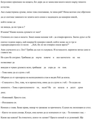 безусловно приемане на нещата, без дори да се замисляш много-много върху тяхното
естество.
Ако съществуваха духове, нима това означаваше, че няма рай? Нима всички сме обречени
да се скитаме завинаги по земята като сенки с надеждата да намерим някой,
който може да
ни вижда, да ни чува и.?
И какво? Какво искаха духовете от мен?
Спомних си гласа в мазето. Знаех какво искаше той - да отворя вратата. Значи духът се бе
скитал години наред, най-накрая бе намерил някой, който може да го чуе и
сърцераздирателно го моли: „Хей, би ли ми отворил онази врата?"
Ами случилото се с Лиз? Трябва да съм го сънувала. И останалото. вероятно витае само в
главата ми.
Но едно бе сигурно. Трябваше да науча повече и ако хапчетата не ми
позволяват да
виждам и чувам духовете ясно, трябваше да спра да ги пия.
- Това няма да се случи с теб.
Обърнах се от прозореца на всекидневната стая и видях Рей да влиза.
- Станалото с Лиз, това, че я преместиха, няма да се случи и с теб. - Тя седна на
канапето. - Това е притеснението ти, нали? Не си казала и десет думи
днес.
- Извинявай. Просто съм.
- Изплашена си.
Кимнах с глава. Беше права, макар че грешеше за причината. Седнах на люлеещия се стол.
- Както ти казах снощи, Клоуи, има начин да се измъкнем от тук. - Тя понижи глас. -
Какво ще кажеш? За етикетите, които ти лепват? Просто кимай и се усмихвай. Ще
 