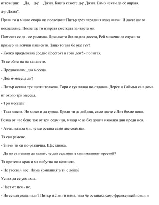 отвръщаш: „Да, д-р Джил. Както кажете, д-р Джил. Само искам да се оправя,
д-р Джил".
Прави го и много скоро ще последваш Питър през парадния вход навън. И двете ще го
последваме. После ще ти изпратя сметката за съвета ми.
Помъчих се да . се усмихна. Доколкото бях видяла досега, Рей можеше да служи за
пример на всички пациенти. Защо тогава бе още тук?
- Колко продължава средно престоят в този дом? - попитах.
Тя се облегна на канапето.
- Предполагам, два месеца.
- Два м-месеца ли?
- Питър остана тук почти толкова. Тори е тук малко по-отдавна. Дерек и Саймън са в дома
от около три месеца.
- Три месеца?
- Така мисля. Но може и да греша. Преди ти да дойдеш, само двете с Лиз бяхме нови.
Всяка от нас беше тук от три седмици, макар че аз бях дошла няколко дни преди нея.
- Аз-аз. казаха ми, че ще остана само две седмици.
Тя сви рамене.
- Значи ти си по-различна. Щастливка.
- Да не са искали да кажат, че две седмици е минималният престой?
Тя протегна крак и ме побутна по коляното.
- Не увесвай нос. Нима компанията ти е лоша?
Успях да се усмихна.
- Част от нея - не.
- Не се шегуваш, нали? Питър и Лиз ги няма, така че останаха само франкенщайновци и
 
