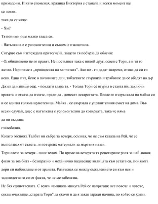 примадони. И като споменах, кралица Виктория е станала и всеки момент ще
се появи.
така да се каже.
- Хм?
Тя понижи още малко гласа си.
- Натъпкана е с успокоителни и съвсем е изключила.
Сигурно съм изглеждала притеснена, защото тя побърза да обясни:
- О, обикновено не го правят. Не постъпват така с никой друг, освен с Тори, а и тя го
желае. Наричаме я „принцесата на хапчетата". Ако не . ги дадат навреме, отива да си ги
иска. Един път, беше в почивните дни, таблетките свършиха и трябваше да се обадят на д-р
Джил да изпише още. - поклати глава тя. - Тогава Тори се втурна в стаята ни, заключи
вратата и отказа да излезе, преди да . донесат лекарствата. После го издрънкала на майка си
и се вдигна голяма шумотевица. Майка . се свързала с управителния съвет на дома. Във
всеки случай, днес е натъпкана с успокоителни до козирката, така че няма
да ни създава
главоболия.
Когато госпожа Талбът ни събра за вечеря, осъзнах, че не съм казала на Рей, че се
възползвах от съвета . и потърсих материали за мъртвия пазач.
Тори слезе за вечеря - поне телом. По време на вечерята тя репетираше роля за най-новия
филм за зомбита - безизразно и механично поднасяше вилицата към устата си, понякога
дори си набождаше и от храната. Разкъсвах се между съжалението си към нея и
задоволството си от факта, че не ме забелязва.
Не бях единствената. С всяка изминала минута Рей се напрягаше все повече и повече,
сякаш очакваше „старата Тори" да скочи и да я заяде заради начина, по който се храни.
 