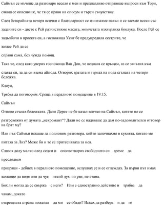 Саймън се мъчеше да разговаря весело с мен и предпазливо отправяше въпроси към Тори,
сякаш се опасяваше, че тя се прави на опосум и търси съчувствие.
След безкрайната вечеря всички с благодарност се изнизахме навън и се заехме всеки със
задачите си - двете с Рей разчистихме масата, момчетата изхвърлиха боклука. После Рей се
задълбочи в проекта си, а госпожица Уенг бе предупредила сестрите, че
желае Рей да се
справи сама, без чужда помощ.
Така че, след като уверих госпожица Ван Доп, че веднага се връщам, аз се запътих към
стаята си, за да си взема айпода. Отворих вратата и зърнах на пода сгъната на четири
бележка.
Клоуи,
Трябва да поговорим. Среща в пералното помещение в 19:15.
Саймън
Отново сгънах бележката. Дали Дерек не бе казал всичко на Саймън, когато не се
разтревожих от думата „некромант"? Дали не се надяваше да дам по-задоволителен отговор
на брат му?
Или пък Саймън искаше да подновим разговора, който започнахме в кухнята, когато ме
питаха за Лиз? Може би и те се притесняваха за нея.
Слязох долу малко след седем и оползотворих свободното си време да
преследвам
призраци - дебнех в пералното помещение, ослушвах се и се оглеждах. За първи път имах
желание да видя или да чуя някой дух, но уви, не стана.
Бих ли могла да се свържа с него? Или е едностранно действие и трябва да
чакам, докато
отсрещната страна пожелае да ми се обади? Исках да разбера и да го
 