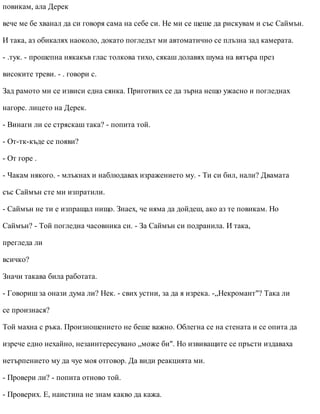 повикам, ала Дерек
вече ме бе хванал да си говоря сама на себе си. Не ми се щеше да рискувам и със Саймън.
И така, аз обикалях наоколо, докато погледът ми автоматично се плъзна зад камерата.
- .тук. - прошепна някакъв глас толкова тихо, сякаш долавях шума на вятъра през
високите треви. - . говори с.
Зад рамото ми се извиси една сянка. Приготвих се да зърна нещо ужасно и погледнах
нагоре. лицето на Дерек.
- Винаги ли се стряскаш така? - попита той.
- От-тк-къде се появи?
- От горе .
- Чакам някого. - млъкнах и наблюдавах изражението му. - Ти си бил, нали? Двамата
със Саймън сте ми изпратили.
- Саймън не ти е изпращал нищо. Знаех, че няма да дойдеш, ако аз те повикам. Но
Саймън? - Той погледна часовника си. - За Саймън си подранила. И така,
прегледа ли
всичко?
Значи такава била работата.
- Говориш за онази дума ли? Нек. - свих устни, за да я изрека. -„Некромант"? Така ли
се произнася?
Той махна с ръка. Произношението не беше важно. Облегна се на стената и се опита да
изрече едно нехайно, незаинтересувано „може би". Но извиващите се пръсти издаваха
нетърпението му да чуе моя отговор. Да види реакцията ми.
- Провери ли? - попита отново той.
- Проверих. Е, наистина не знам какво да кажа.
 
