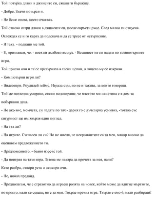 Той потърка длани в джинсите си, сякаш ги бършеше.
- Добре. Значи потърси и.
- Не беше онова, което очаквах.
Той отново изтри длани в джинсите си, после скръсти ръце. След малко ги отпусна.
Оглеждах се и го карах да подскача и да се тресе от нетърпение.
- И така. - подкани ме той.
- Е, признавам, че. - поех си дълбоко въздух. - Всъщност не си падам по компютърните
игри.
Той присви очи и те се превърнаха в тесни цепки, а лицето му се изкриви.
- Компютърни игри ли?
- Видеоигри. Роулплей геймс. Играла съм, но не и такива, за които говориш.
Той ме погледна уморено, сякаш подозираше, че мястото ми наистина е в дом за
побъркани деца.
- Но ако вие, момчета, си падате по тях - дарих го с лъчезарна усмивка, -тогава със
сигурност ще им хвърля един поглед.
- На тях ли?
- На игрите. Съгласен ли си? Но не мисля, че некромантите са за мен, макар високо да
оценявам предложението ти.
- Предложението. - бавно изрече той.
- Да поиграя на тази игра. Затова ме накара да прочета за нея, нали?
Като разбра, отвори уста и ококори очи.
- Не, нямах предвид.
- Предполагам, че е страхотно да играеш ролята на човек, който може да вдигне мъртвите,
но просто, нали се сещаш, не е за мен. Твърде мрачна игра. Твърде е емо 6, нали разбираш?
 