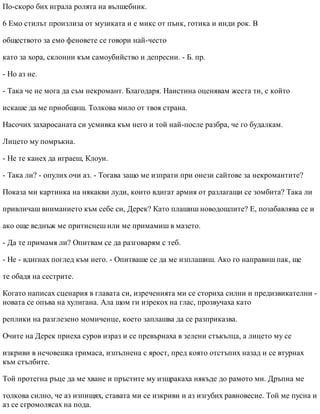 По-скоро бих играла ролята на вълшебник.
6 Емо стилът произлиза от музиката и е микс от пънк, готика и инди рок. В
обществото за емо феновете се говори най-често
като за хора, склонни към самоубийство и депресии. - Б. пр.
- Но аз не.
- Така че не мога да съм некромант. Благодаря. Наистина оценявам жеста ти, с който
искаше да ме приобщиш. Толкова мило от твоя страна.
Насочих захаросаната си усмивка към него и той най-после разбра, че го будалкам.
Лицето му помръкна.
- Не те канех да играеш, Клоуи.
- Така ли? - опулих очи аз. - Тогава защо ме изпрати при онези сайтове за некромантите?
Показа ми картинка на някакви луди, които вдигат армия от разлагащи се зомбита? Така ли
привличаш вниманието към себе си, Дерек? Като плашиш новодошлите? Е, позабавлява се и
ако още веднъж ме притиснеш или ме примамиш в мазето.
- Да те примамя ли? Опитвам се да разговарям с теб.
- Не - вдигнах поглед към него. - Опитваше се да ме изплашиш. Ако го направиш пак, ще
те обадя на сестрите.
Когато написах сценария в главата си, изреченията ми се сториха силни и предизвикателни -
новата се опъва на хулигана. Ала щом ги изрекох на глас, прозвучаха като
реплики на разглезено момиченце, което заплашва да се разприказва.
Очите на Дерек приеха суров израз и се превърнаха в зелени стъкълца, а лицето му се
изкриви в нечовешка гримаса, изпълнена с ярост, пред която отстъпих назад и се втурнах
към стълбите.
Той протегна ръце да ме хване и пръстите му изщракаха някъде до рамото ми. Дръпна ме
толкова силно, че аз изпищях, ставата ми се изкриви и аз изгубих равновесие. Той ме пусна и
аз се сгромолясах на пода.
 