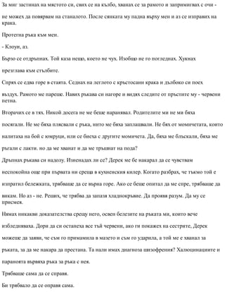 За миг застинах на мястото си, свих се на кълбо, хванах се за рамото и запримигвах с очи -
не можех да повярвам на станалото. После сянката му падна върху мен и аз се изправих на
крака.
Протегна ръка към мен.
- Клоуи, аз.
Бързо се отдръпнах. Той каза нещо, което не чух. Изобщо не го погледнах. Хукнах
презглава към стълбите.
Спрях се едва горе в стаята. Седнах на леглото с кръстосани крака и дълбоко си поех
въздух. Рамото ме пареше. Навих ръкава си нагоре и видях следите от пръстите му - червени
петна.
Вторачих се в тях. Никой досега не ме беше наранявал. Родителите ми не ми бяха
посягали. Не ме бяха плясвали с ръка, нито ме бяха заплашвали. Не бях от момичетата, които
налитаха на бой с юмруци, или се биеха с другите момичета. Да, бяха ме блъскали, бяха ме
ръгали с лакти. но да ме хванат и да ме тръшнат на пода?
Дръпнах ръкава си надолу. Изненадах ли се? Дерек ме бе накарал да се чувствам
неспокойна още при първата ни среща в кухненския килер. Когато разбрах, че тъкмо той е
изпратил бележката, трябваше да се върна горе. Ако се беше опитал да ме спре, трябваше да
викам. Но аз - не. Реших, че трябва да запазя хладнокръвие. Да проявя разум. Да му се
присмея.
Нямах никакви доказателства срещу него, освен белезите на ръката ми, които вече
избледняваха. Дори да си останеха все тъй червени, ако ги покажех на сестрите, Дерек
можеше да заяви, че съм го примамила в мазето и съм го ударила, а той ме е хванал за
ръката, за да ме накара да престана. Та нали имах диагноза шизофрения? Халюцинациите и
параноята вървяха ръка за ръка с нея.
Трябваше сама да се справя.
Би трябвало да се оправя сама.
 