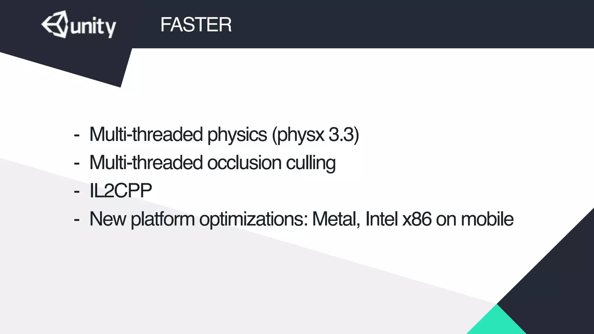 FASTER
- Multi-threaded physics (physx 3.3)!
- Multi-threaded occlusion culling!
- IL2CPP!
- New platform optimizations: Metal, Intel x86 on mobile
 