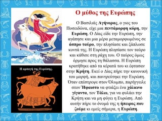 Ο Βασιλιάς Αγήνορας, ο γιος του 
Ποσειδώνα, είχε μια πεντάμορφη κόρη, την 
Ευρώπη. Ο Δίας είδε την Ευρώπη, την 
αγάπησε και μια μέρα μεταμορφωμένος σε 
άσπρο ταύρο, την πλησίασε και ξάπλωσε 
κοντά της. Η Ευρώπη πλησίασε τον ταύρο 
και κάθισε στη ράχη του. Ο ταύρος όμως 
όρμησε προς τη θάλασσα. Η Ευρώπη 
κρατήθηκε από τα κέρατά του κι έφτασαν 
στην Κρήτη. Εκεί ο Δίας πήρε την κανονική 
του μορφή, και παντρεύτηκε την Ευρώπη. 
Όταν επέστρεψε στον Όλυμπο, παρήγγειλε 
στον Ήφαιστο να φτιάξει ένα χάλκινο
γίγαντα, τον Τάλω, για να φυλάει την 
Κρήτη και να μη φύγει η Ευρώπη. Από 
αυτήν πήρε το όνομά της η ήπειρος που
ζούμε κι εμείς σήμερα, η Ευρώπη. 
  
Ο μύθος της Ευρώπης
Η αρπαγή της Ευρώπης.
 