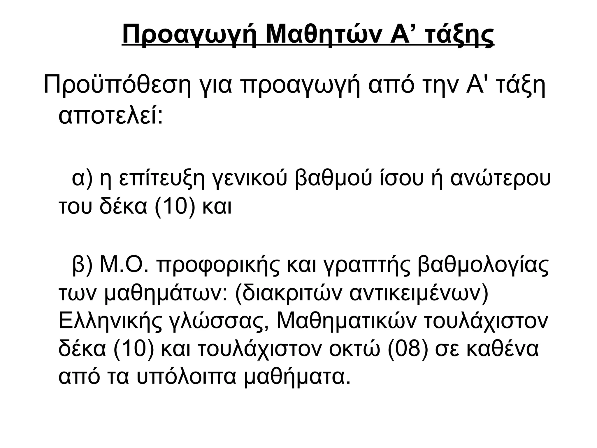 Προαγωγή Μαθητών Α’ τάξης
Προϋπόθεση για προαγωγή από την Α' τάξη
αποτελεί:
α) η επίτευξη γενικού βαθμού ίσου ή ανώτερου
του δέκα (10) και
β) Μ.Ο. προφορικής και γραπτής βαθμολογίας
των μαθημάτων: (διακριτών αντικειμένων)
Ελληνικής γλώσσας, Μαθηματικών τουλάχιστον
δέκα (10) και τουλάχιστον οκτώ (08) σε καθένα
από τα υπόλοιπα μαθήματα.
 