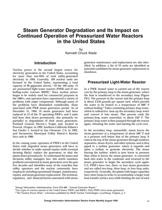 Steam Generator Degradation and Its Impact on
Continued Operation of Pressurized Water Reactors
in the United States
by
Kenneth Chuck Wade
Introduction
Nuclear power is the second largest source for
electricity generation in the United States, accounting
for more than one-fifth of total utility-generated
electricity in 1994. Currently, 109 nuclear units are
licensed in the United States, representing a total
capacity of 99 gigawatts electric.1
Of the 109 units, 72
are pressurized light-water reactors (PWR) and 37 are
boiling-water reactors (BWR).2
Since nuclear power
began to be widely used for commercial purposes in
the 1960’s, unit operators have experienced a variety of
problems with major components. Although many of
the problems have diminished considerably, those
associated with PWR steam generators persist. As of
December 31, 1994, 35 steam generators had been
replaced in 12 of the 72 operating PWR’s, and 3 units
had been shut down prematurely, due primarily (or
partially) to degradation of their steam generators:
Portland General Electric’s Trojan unit, located in
Prescott, Oregon, in 1992; Southern California Edison’s
San Onofre 1, located in San Clemente, CA, in 1992;
and Sacramento Municipal Utility District’s Rancho
Seco unit in 1989.
In the coming years, operators of PWR’s in the United
States with degraded steam generators will have to
decide whether to make annual repairs (with eventual
derating likely), replace the generators, or shut the
plants down prematurely. To understand the issues and
decisions utility managers face, this article examines
problems encountered at steam generators over the past
few decades and identifies some of the remedies that
utility operators and the nuclear community have
employed, including operational changes, maintenance,
repairs, and steam generator replacement. The technical,
regulatory, and financial factors associated with steam
generator maintenance and replacement are also iden-
tified. In addition, a list of 23 units are identified as
potential candidates for steam generator replacement or
shutdown.
Pressurized Light-Water Reactor
In a PWR, heated water is carried out of the reactor
core by the primary loop to the steam generator, where
the heat is transferred to the secondary loop (Figure
FE1). The pressure in the reactor and the primary loop
is about 2,250 pounds per square inch, which permits
the water to be heated to a temperature of 600° F
without boiling.3
Tubes containing primary-loop water,
which is radioactive, heat up the secondary-loop water
and convert it into steam. This process cools the
primary-loop water somewhat, to about 550° F. The
primary-loop water is then pumped through the reactor
again, reheating the water and starting the cycle over.
In the secondary loop, meanwhile, steam leaves the
steam generator at a temperature of about 500° F and
at a pressure well below that of the primary loop. It
exits at the top of the steam generator through moisture
separators, steam dryers, and other systems, and is then
piped to a turbine generator, where it expands and
spins a turbine to generate electricity. The steam
leaving the turbine, which is now lower in pressure
than when it leaves the steam generator, is converted
back into water in the condenser and returned to the
steam generator to begin the secondary cycle again.
U.S. PWR’s have two, three, or four steam generators
and are called two-loop, three-loop, or four-loop units,
respectively. Generally, the plants with larger capacities
have more loops in order to accommodate a larger total
heat transfer surface area while limiting the size of each
1
Energy Information Administration, Form EIA-860, “Annual Generator Report.”
2
Two types of reactors operate in the United States: PWR’s and BWR’s. Only PWR’s have steam generators.
3
“The Nuclear Power Plant,” a brochure published by B&W Nuclear Technologies, Lynchburg, Virginia, p. 2.
Energy Information Administration/ Electric Power Monthly August 1995 ix
 