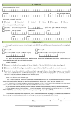 Nome da Instituição de Ensino:
Município:
Natureza da instituição de ensino:
Particular Municipal Estadual Federal Filantrópica Outros
Documento apresentado para inscrição:
Certidão - Apresentarei diploma até: / / (Dois anos após a data de inscrição)
Diploma - Data do diploma
Folha Órgão:
1ª Inscrição Reinscrição
2 - FORMAÇÃO
UF Data da colação de grau
Nº Registro: Livro:
3 - REQUERIMENTO
Venho, pelo presente, requerer minha inscrição neste CRP 09, na modalidade assinalada abaixo, conforme legislação
em vigor:
Secundária (N.º de inscrição no CRP de origem) Transferência (N.º de inscrição no CRP de origem)
/ /
- , / /
DataCidade UF
Declaro, ainda, que:
Para tanto, declaro estar ciente de que deverei manter atualizados os dados aqui informados, comunicando, por
escrito, qualquer alteração nas informações prestadas.
Não exerci a profissão até esta data (Art. 13º da Lei 4119/62 e 1º do Dec. 53.464/64) no âmbito deste Regional.
Estou ciente de que devo substituir a certidão de colação de grau pelo diploma de psicólogo, no prazo máximo de dois
anos. Caso a substituição não seja feita dentro do prazo estipulado, minha inscrição poderá ser cancelada, conforme
RES. CFP n.º 03/2007 (alterada pela Resolução CFP n.º 01/2012).
Não exerci a profissão de Psicólogo, desde a data em que minha inscrição foi cancelada até o presente momento.
Aliado a isso, declaro estar ciente de que:
1. Para o exercício legal da profissão, a Carteira de Identidade Profissional de Psicólogo deverá ser retirada conforme
convocação do profissional pelo CRP-09, em função do disposto no DECRETO nº 79.822 de 17 de junho de 1977:
Art. 1º - O exercício da Profissão de Psicólogo, nas suas diferentes categorias, em todo o território nacional, somente será permitido ao portador de
Carteira de Identidade Profissional expedida pelo Conselho Regional de Psicologia da respectiva jurisdição. (...)
Art. 48 - A exibição da carteira de identidade profissional poderá ser exigida por qualquer interessado na verificação da habilitação profissional.
2. A inscrição permanecerá ativa até que o profissional opte por solicitar o cancelamento (conforme o art. 11 da RES
CFP Nº 003/2007) e as anuidades serão encaminhadas para o endereço informado ao CRP-09.
Por ser a expressão da verdade, assumindo inteira responsabilidade pelas declarações acima e pela veracidade dos
documentos apresentados, sob as penas da lei, assino o presente documento e aguardo deferimento.
_________________________________________________________________
Assinatura (reconhecer em cartório)
 
