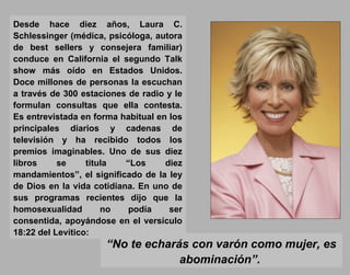 Desde hace diez años, Laura C.
Schlessinger (médica, psicóloga, autora
de best sellers y consejera familiar)
conduce en California el segundo Talk
show más oído en Estados Unidos.
Doce millones de personas la escuchan
a través de 300 estaciones de radio y le
formulan consultas que ella contesta.
Es entrevistada en forma habitual en los
principales diarios y cadenas de
televisión y ha recibido todos los
premios imaginables. Uno de sus diez
libros se titula “Los diez
mandamientos”, el significado de la ley
de Dios en la vida cotidiana. En uno de
sus programas recientes dijo que la
homosexualidad no podía ser
consentida, apoyándose en el versículo
18:22 del Levítico:
“No te echarás con varón como mujer, es
abominación”.
 