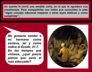 Un oyente le envió una amable carta, en la que le agradece sus
enseñanzas. Para compartirlas con todos sus conocidos le pide
“algún consejo adicional respecto a otras leyes bíblicas y cómo
cumplirlas”:
Me gustaría vender a
mi hermana como
esclava, tal y como
indica el Éxodo, 21:7.
En los tiempos que
vivimos, ¿qué precio
piensa que sería el
más adecuado?
 
