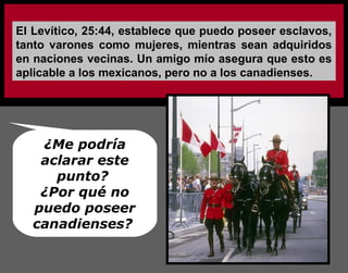 El Levítico, 25:44, establece que puedo poseer esclavos,
tanto varones como mujeres, mientras sean adquiridos
en naciones vecinas. Un amigo mío asegura que esto es
aplicable a los mexicanos, pero no a los canadienses.
¿Me podría
aclarar este
punto?
¿Por qué no
puedo poseer
canadienses?
 