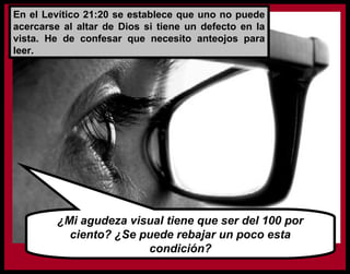 En el Levítico 21:20 se establece que uno no puede
acercarse al altar de Dios si tiene un defecto en la
vista. He de confesar que necesito anteojos para
leer.
¿Mi agudeza visual tiene que ser del 100 por
ciento? ¿Se puede rebajar un poco esta
condición?
 