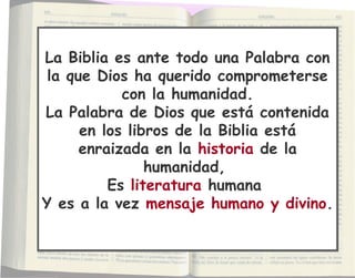 La Biblia es ante todo una Palabra con
la que Dios ha querido comprometerse
con la humanidad.
La Palabra de Dios que está contenida
en los libros de la Biblia está
enraizada en la historia de la
humanidad,
Es literatura humana
Y es a la vez mensaje humano y divino.
La Biblia es ante todo una Palabra con
la que Dios ha querido comprometerse
con la humanidad.
La Palabra de Dios que está contenida
en los libros de la Biblia está
enraizada en la historia de la
humanidad,
Es literatura humana
Y es a la vez mensaje humano y divino.
 