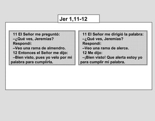 11 El Señor me preguntó:
–¿Qué ves, Jeremías?
Respondí:
–Veo una rama de almendro.
12 Entonces el Señor me dijo:
–Bien visto, pues yo velo por mi
palabra para cumplirla.
Jer 1,11-12
11 El Señor me dirigió la palabra:
–¿Qué ves, Jeremías?
Respondí:
–Veo una rama de alerce.
12 Me dijo:
–¡Bien visto! Que alerta estoy yo
para cumplir mi palabra.
 