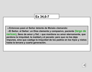 6 Entonces pasó el Señor delante de Moisés clamando:
–El Señor, el Señor: un Dios clemente y compasivo, paciente (largo de 
narices), lleno de amor y fiel; 7 que mantiene su amor eternamente, que 
perdona la iniquidad, la maldad y el pecado; pero que no los deja 
impunes, sino que castiga la iniquidad de los padres en los hijos y nietos 
hasta la tercera y cuarta generación.
Ex 34,6-7
 