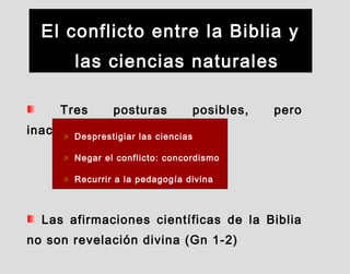 El conflicto entre la Biblia y
las ciencias naturales
Tres posturas posibles, pero
inaceptablesDesprestigiar las ciencias
Negar el conflicto: concordismo
Recurrir a la pedagogía divina
Las afirmaciones científicas de la Biblia
no son revelación divina (Gn 1-2)
 