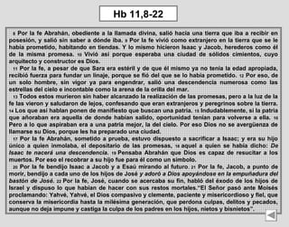 8 Por la fe Abrahán, obediente a la llamada divina, salió hacia una tierra que iba a recibir en 
posesión, y salió sin saber a dónde iba. 9 Por la fe vivió como extranjero en la tierra que se le 
había prometido, habitando en tiendas. Y lo mismo hicieron Isaac y Jacob, herederos como él 
de  la  misma  promesa.  10  Vivió  así  porque  esperaba  una  ciudad  de  sólidos  cimientos,  cuyo 
arquitecto y constructor es Dios.
11 Por la fe, a pesar de que Sara era estéril y de que él mismo ya no tenía la edad apropiada, 
recibió fuerza para fundar un linaje, porque se fió del que se lo había prometido. 12 Por eso, de 
un  solo  hombre,  sin  vigor  ya  para  engendrar,  salió  una  descendencia  numerosa  como  las 
estrellas del cielo e incontable como la arena de la orilla del mar.
13 Todos estos murieron sin haber alcanzado la realización de las promesas, pero a la luz de la 
fe las vieron y saludaron de lejos, confesando que eran extranjeros y peregrinos sobre la tierra. 
14 Los que así hablan ponen de manifiesto que buscan una patria. 15 Indudablemente, si la patria 
que añoraban era aquella de  donde  habían salido,  oportunidad  tenían para volverse a ella.  16 
Pero a lo que aspiraban era a una patria mejor, la del cielo. Por eso Dios no se avergüenza de 
llamarse su Dios, porque les ha preparado una ciudad.
17 Por la fe Abrahán, sometido a prueba, estuvo dispuesto a sacrificar a Isaac; y era su hijo 
único  a  quien  inmolaba,  el  depositario  de  las  promesas,  18 aquel  a  quien  se  había  dicho:  De
Isaac te nacerá una descendencia. 19 Pensaba  Abrahán  que  Dios  es  capaz  de  resucitar  a  los 
muertos. Por eso el recobrar a su hijo fue para él como un símbolo.
20 Por la fe bendijo Isaac a Jacob y a Esaú mirando al futuro.  21 Por la fe, Jacob, a punto de 
morir, bendijo a cada uno de los hijos de José y adoró a Dios apoyándose en la empuñadura del
bastón de José. 22 Por la fe, José, cuando se acercaba su fin, habló del éxodo de los hijos de 
Israel y dispuso lo que habían de hacer con sus restos mortales.“El Señor pasó ante Moisés 
proclamando: Yahvé, Yahvé, el Dios compasivo y clemente, paciente y misericordioso y fiel, que 
conserva la misericordia hasta la milésima generación, que perdona culpas, delitos y pecados, 
aunque no deja impune y castiga la culpa de los padres en los hijos, nietos y bisnietos”. 
Hb 11,8-22
 