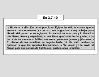 7 He visto la aflicción de mi pueblo en Egipto, he oído el clamor que le 
arrancan  sus  opresores  y  conozco  sus  angustias.  8 Voy  a  bajar  para 
librarlo del poder de los egipcios. Lo sacaré de este país y lo llevaré a 
una  tierra  nueva  y  espaciosa,  a  una  tierra  que  mana  leche  y  miel,  a  la 
tierra de los cananeos, hititas, amorreos, pereceos, jeveos y jebuseos. 9 
El  clamor  de  los  israelitas  ha  llegado  hasta  mí.  He  visto  también  la 
opresión  a  que  los  egipcios  los  someten.  10  Ve,  pues;  yo  te  envío  al 
faraón para que saques de Egipto a mi pueblo, a los israelitas.
Ex 3,7-10
 