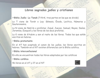 Libros sagrados judíos y cristianos
Biblia Judía: La Tanak (T+N+K, tres partes en las que se divide)
La T viene de Torah o Ley: Génesis, Éxodo, Levítico, Números y
Deuteronomio.
La N viene de Nebi’im o profetas: Josué, Jueces, Samuel, Reyes, Isaías,
Jeremías, Ezequiel y los libros de los doce profetas.
La K viene de Ke
tubim y son el resto de los libros. Todos los que están
escritos en hebreo.
Biblia protestante
En el AT han aceptado el canon de los judíos, los libros escritos en
hebreo. También en el NT existen diferencias con la Biblia católica.
Biblia interconfesional
En ella se encuentran todos los libros adoptados por los católicos
Biblia católica
46 libros en el AT y 27 en el NT
 