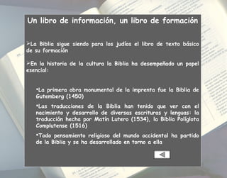 Un libro de información, un libro de formación
La Biblia sigue siendo para los judíos el libro de texto básico
de su formación
En la historia de la cultura la Biblia ha desempeñado un papel
esencial:
La primera obra monumental de la imprenta fue la Biblia de
Gutemberg (1450)
Las traducciones de la Biblia han tenido que ver con el
nacimiento y desarrollo de diversas escrituras y lenguas: la
traducción hecha por Matín Lutero (1534), la Biblia Políglota
Complutense (1516)
Todo pensamiento religioso del mundo occidental ha partido
de la Biblia y se ha desarrollado en torno a ella
 