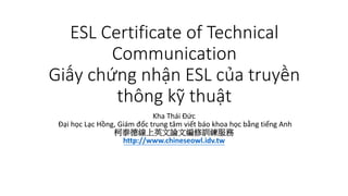 ESL Certificate of Technical
Communication
Giấy chứng nhận ESL của truyền
thông kỹ thuật
Kha Thái Đức
Đại học Lạc Hồng, Giám đốc trung tâm viết báo khoa học bằng tiếng Anh
柯泰德線上英文論文編修訓練服務
http://www.chineseowl.idv.tw
 