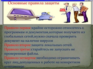 Основные правила защиты
Правило первое:крайне осторожно относитесь к
программам и документам,которые получаете из
глобальных сетей,нужно сначала проверить
документ на наличие вирусов
Правило второе:защита локальных сетей.
Правило третье:старайтесь не запускать не
проверенные файлы.
Правило четвертое:необходимо ограничивать
круг лиц,допущенных к работе на конкретном
компьютере.
 