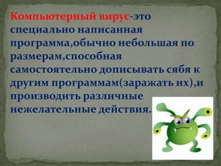 Компьютерный вирус-это
специально написанная
программа,обычно небольшая по
размерам,способная
самостоятельно дописывать сябя к
другим программам(заражать их),и
производить различные
нежелательные действия.
 