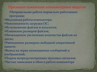 Признаки появления компьютерных вирусов
•Неправильная работа нормально работавших
программ;
•Медленная работа компьютера;
•Невозможность загрузки ОС;
•Исчезновение файлов и каталогов;
•Изменение размеров файлов;
•Неожиданное увеличение количества файлов на
диске;
•Уменьшение размеров свободной оперативной
памяти;
•Вывод на экран неожиданных сообщений и
изображений;
•Подача непредусмотренных звуковых сигналов;
•Частые зависания и обои в работе компьютера.
 