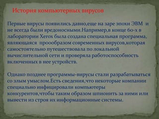 История компьютерных вирусов
Первые вирусы появились давно,еще на заре эпохи ЭВМ и
не всегда были вредоносными.Например,в конце 60-х в
лаборатории Хеrох была создана специальная программа,
являющаяся проообразом современных вирусов,которая
самостоятельно путешествовала по локальной
вычислительной сети и проверяла работоспособность
включенных в нее устройств.
Однако позднее программы-вирусы стали разрабатываться
со злым умыслом.Есть сведения,что некоторые компании
специально инфицировали компьютеры
конкурентов,чтобы таким образом шпионить за ними или
вывести из строя их информационные системы.
 