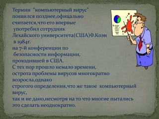 Термин “компьютерный вирус”
появился позднее,офицально
считается,что его впервые
употребил сотрудник
Лехайского университета(США)Ф.Коэн
в 1984г.
на 7-й конференции по
безопасности информации,
проходившей в США.
С тех пор прошло немало времени,
острота проблемы вирусов многократно
возросла,однако
строгого определения,что же такое компьютерный
вирус,
так и не дано,несмотря на то что многие пытались
это сделать неоднократно.
 