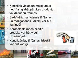 • Ķīmiskās vielas un maisījumus
nedrīkst glabāt pārtikas produktu
vai dzērienu traukos
• Sadzīvē izmantojamie tīrīšanas
un mazgāšanas līdzekļi var būt
kairinoši
• Aerosola flakonos pildītie
produkti var būt viegli
uzliesmojoši
• Kanalizācijas tīrīšanas līdzekļi
var būt kodīgi
 