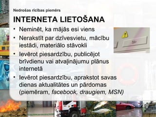 Nedrošas rīcības piemērs
INTERNETA LIETOŠANA
• Neminēt, ka  esi viens
• Nerakstīt par dzīvesvietu, mācību
iestādi, materiālo stāvokli
• Ievērot piesardzību, publicējot
brīvdienu vai atvaļinājumu plānus
internetā
• Ievērot piesardzību, aprakstot savas
dienas aktualitātes un pārdomas
(piemēram, facebook, draugiem, MSN)
 
