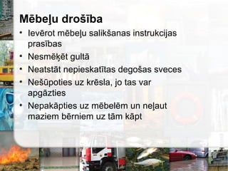 Mēbeļu drošība
• Ievērot mēbeļu salikšanas instrukcijas
prasības
• Nesmēķēt gultā
• Neatstāt nepieskatītas degošas sveces
• Nešūpoties uz krēsla, jo tas var
apgāzties
• Nepakāpties uz mēbelēm un neļaut
maziem bērniem uz tām kāpt
 