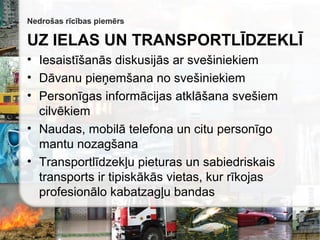 Nedrošas rīcības piemērs
UZ IELAS UN TRANSPORTLĪDZEKLĪ
• Iesaistīšanās diskusijās ar svešiniekiem
• Dāvanu pieņemšana no svešiniekiem
• Personīgas informācijas atklāšana svešiem
cilvēkiem
• Naudas, mobilā telefona un citu personīgo
mantu nozagšana
• Transportlīdzekļu pieturas un sabiedriskais
transports ir tipiskākās vietas, kur rīkojas
profesionālo kabatzagļu bandas
 