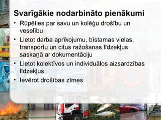 Svarīgākie nodarbināto pienākumi
• Rūpēties par savu un kolēģu drošību un
veselību
• Lietot darba aprīkojumu, bīstamas vielas,
transportu un citus ražošanas līdzekļus
saskaņā ar dokumentāciju
• Lietot kolektīvos un individuālos aizsardzības
līdzekļus
• Ievērot drošības zīmes
 
