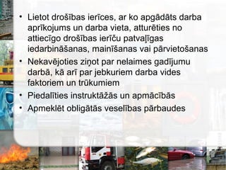 • Lietot drošības ierīces, ar ko apgādāts darba
aprīkojums un darba vieta, atturēties no
attiecīgo drošības ierīču patvaļīgas
iedarbināšanas, mainīšanas vai pārvietošanas
• Nekavējoties ziņot par nelaimes gadījumu
darbā, kā arī par jebkuriem darba vides
faktoriem un trūkumiem
• Piedalīties instruktāžās un apmācībās
• Apmeklēt obligātās veselības pārbaudes
 