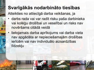 Svarīgākās nodarbināto tiesības
Atteikties no attiecīgā darba veikšanas, ja
• darbs rada vai var radīt risku paša darbinieka
vai kolēģu drošībai un veselībai un risks nav
novēršams citādā veidā
• lietojamais darba aprīkojums vai darba vieta
nav apgādāta ar nepieciešamajām drošības
ierīcēm vai nav individuālo aizsardzības
līdzekļu
 
