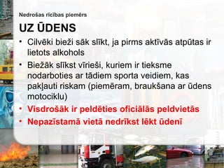 Nedrošas rīcības piemērs
UZ ŪDENS
• Cilvēki bieži sāk slīkt, ja pirms aktīvās atpūtas ir
lietots alkohols
• Biežāk slīkst vīrieši, kuriem ir tieksme
nodarboties ar tādiem sporta veidiem, kas
pakļauti riskam (piemēram, braukšana ar ūdens
motociklu)
• Visdrošāk ir peldēties oficiālās peldvietās
• Nepazīstamā vietā nedrīkst lēkt ūdenī
 