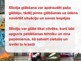 Slīcēja glābšana var apdraudēt pašu
glābēju, tādēļ pirms glābšanas uz ūdens
novērtēt situāciju un savas iespējas
Slīcēju var glābt tikai cilvēks, kurš labi
apguvis peldēšanas tehniku un zina
paņēmienus, kā satvert cietušo un
izvilkt to krastā
 