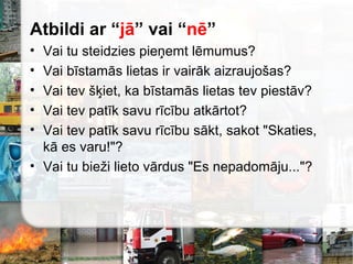 Atbildi ar “jā” vai “nē”
• Vai tu steidzies pieņemt lēmumus?
• Vai bīstamās lietas ir vairāk aizraujošas?
• Vai tev šķiet, ka bīstamās lietas tev piestāv?
• Vai tev patīk savu rīcību atkārtot?
• Vai tev patīk savu rīcību sākt, sakot "Skaties,
kā es varu!"?
• Vai tu bieži lieto vārdus "Es nepadomāju..."?
 