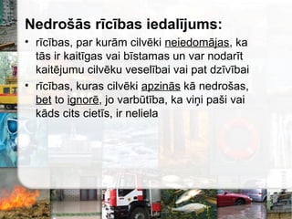 Nedrošās rīcības iedalījums:
• rīcības, par kurām cilvēki neiedomājas, ka
tās ir kaitīgas vai bīstamas un var nodarīt
kaitējumu cilvēku veselībai vai pat dzīvībai
• rīcības, kuras cilvēki apzinās kā nedrošas,
bet to ignorē, jo varbūtība, ka viņi paši vai
kāds cits cietīs, ir neliela
 