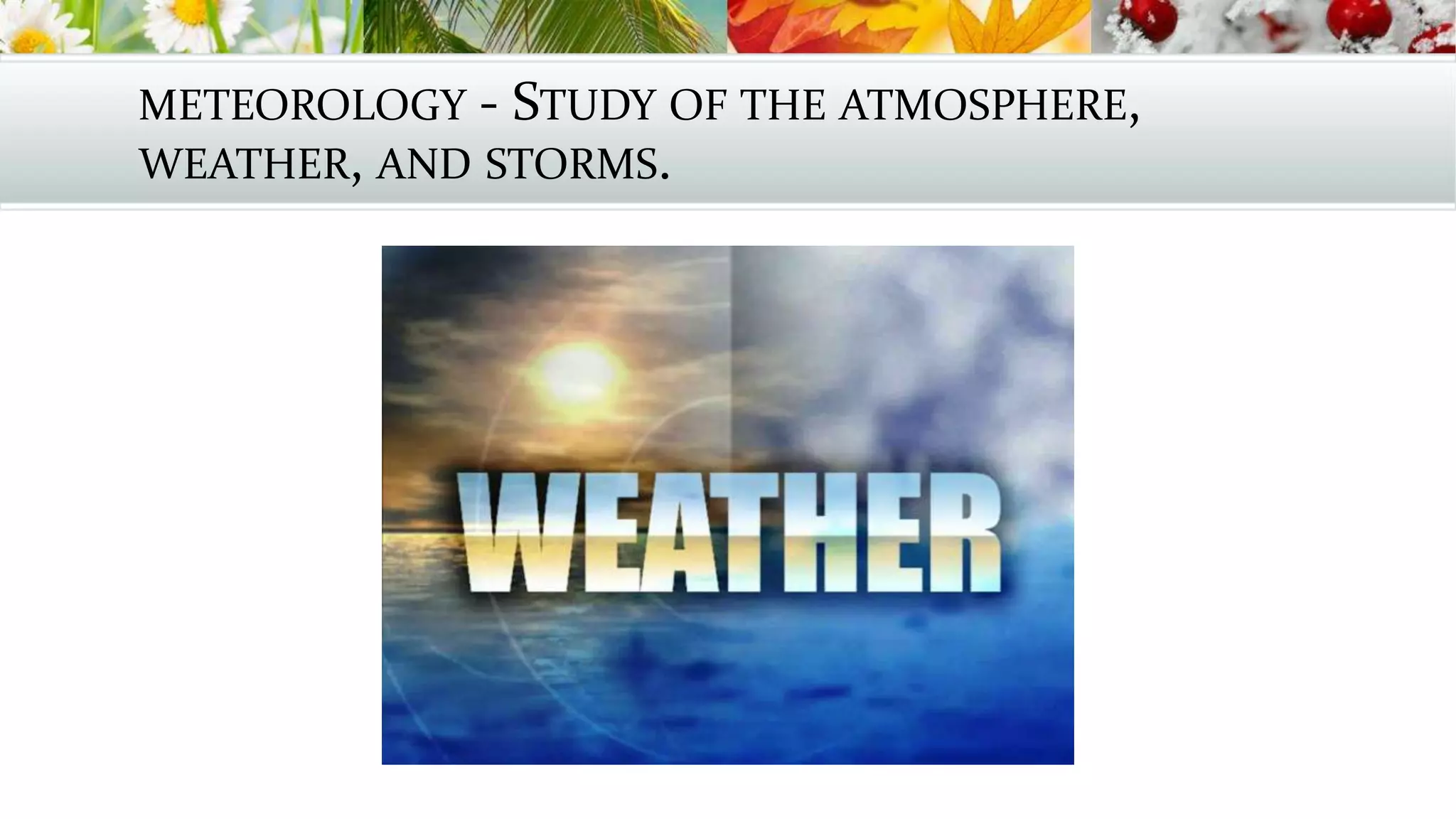 METEOROLOGY - STUDY OF THE ATMOSPHERE,
WEATHER, AND STORMS.
 