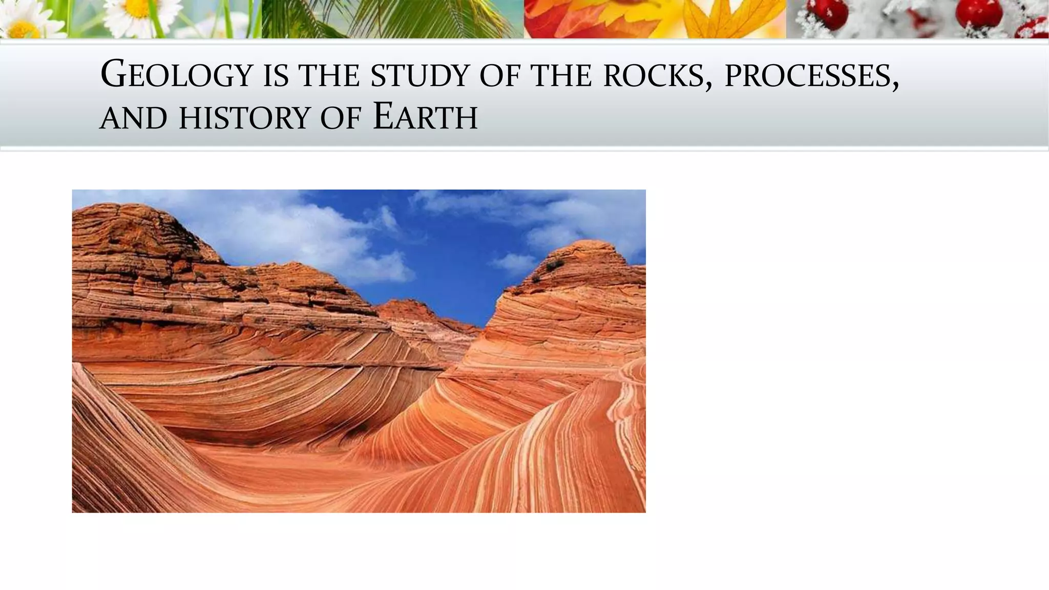 GEOLOGY IS THE STUDY OF THE ROCKS, PROCESSES,
AND HISTORY OF EARTH
 