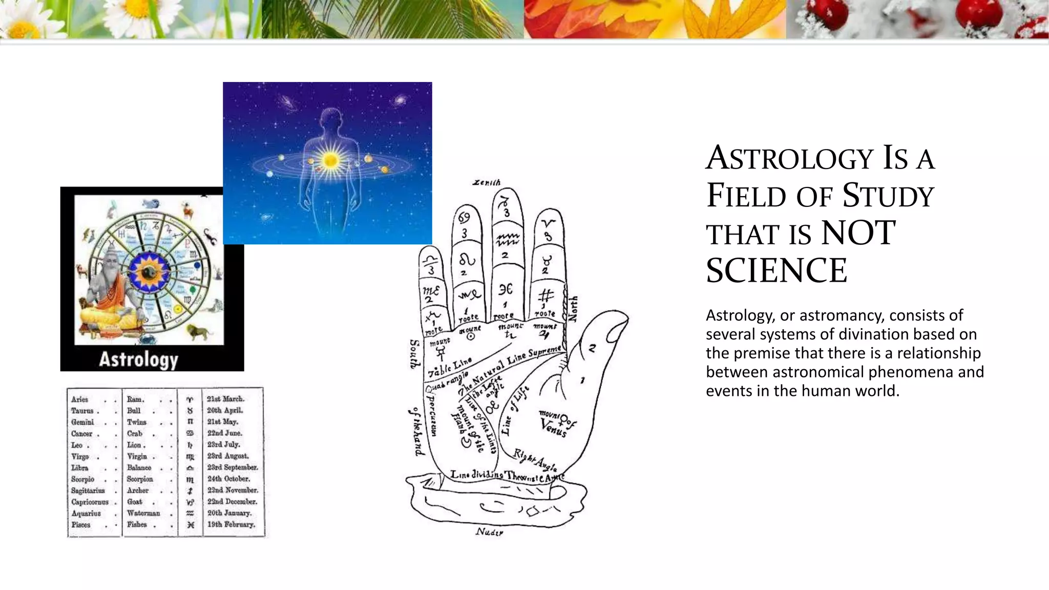 ASTROLOGY IS A
FIELD OF STUDY
THAT IS NOT
SCIENCE
Astrology, or astromancy, consists of
several systems of divination based on
the premise that there is a relationship
between astronomical phenomena and
events in the human world.
 