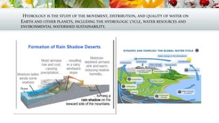 HYDROLOGY IS THE STUDY OF THE MOVEMENT, DISTRIBUTION, AND QUALITY OF WATER ON
EARTH AND OTHER PLANETS, INCLUDING THE HYDROLOGIC CYCLE, WATER RESOURCES AND
ENVIRONMENTAL WATERSHED SUSTAINABILITY.
 